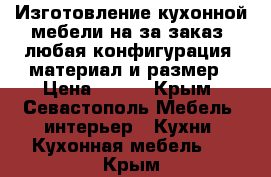 Изготовление кухонной мебели на за заказ, любая конфигурация, материал и размер › Цена ­ 100 - Крым, Севастополь Мебель, интерьер » Кухни. Кухонная мебель   . Крым